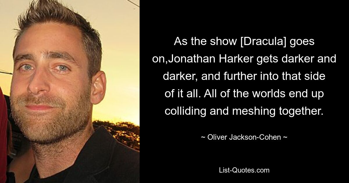 As the show [Dracula] goes on,Jonathan Harker gets darker and darker, and further into that side of it all. All of the worlds end up colliding and meshing together. — © Oliver Jackson-Cohen