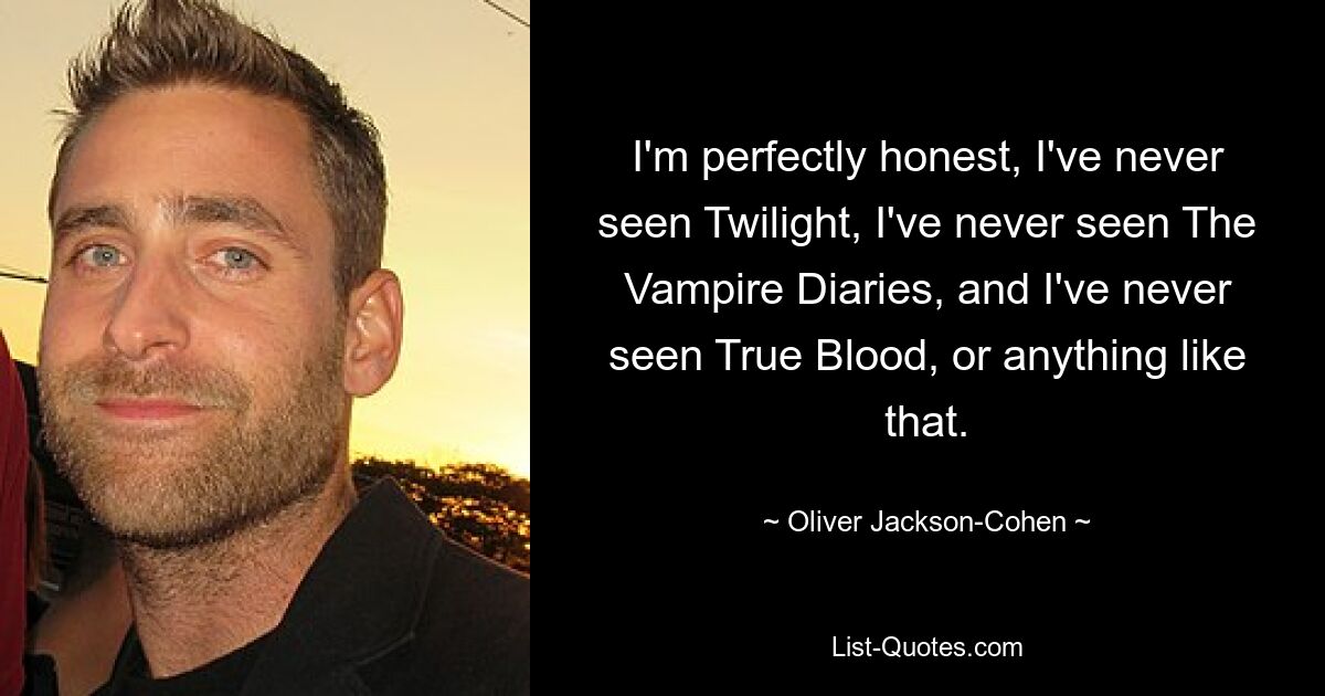 Ich bin ganz ehrlich, ich habe noch nie Twilight gesehen, ich habe noch nie The Vampire Diaries gesehen, und ich habe noch nie True Blood oder so etwas gesehen. — © Oliver Jackson-Cohen