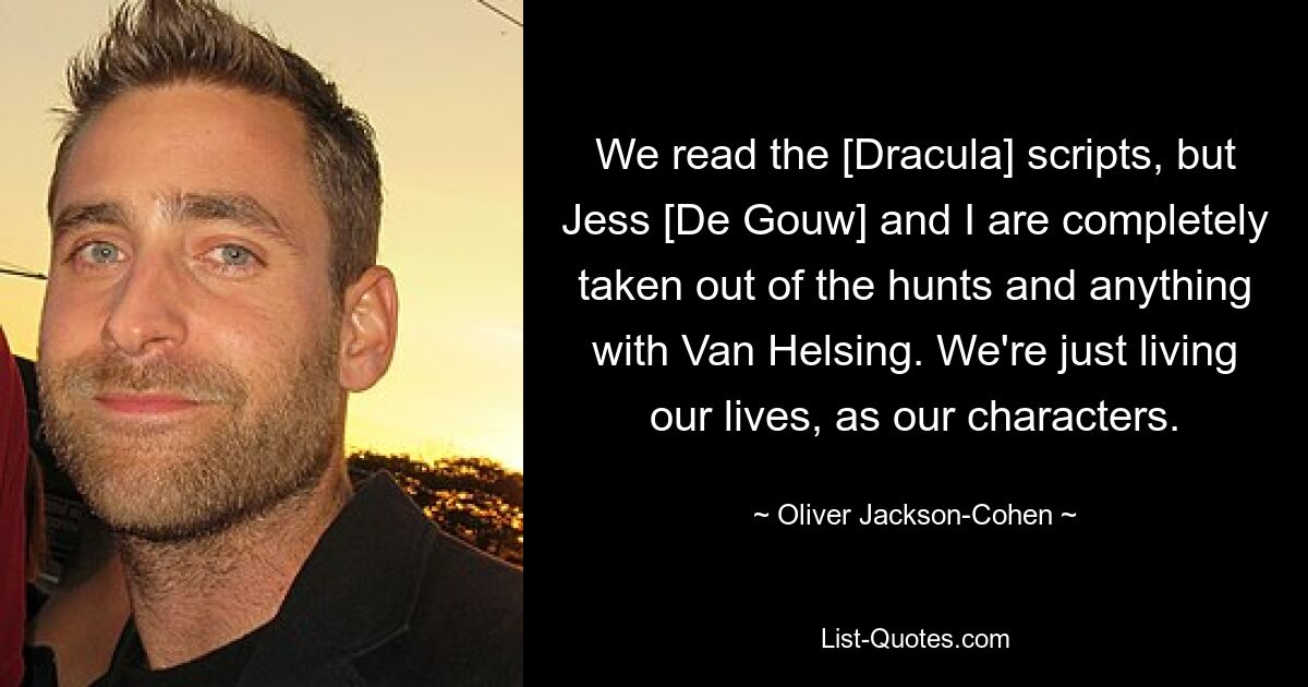 We read the [Dracula] scripts, but Jess [De Gouw] and I are completely taken out of the hunts and anything with Van Helsing. We're just living our lives, as our characters. — © Oliver Jackson-Cohen