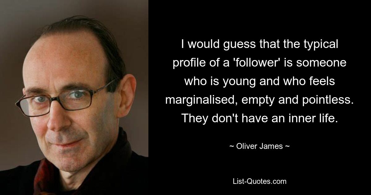 I would guess that the typical profile of a 'follower' is someone who is young and who feels marginalised, empty and pointless. They don't have an inner life. — © Oliver James