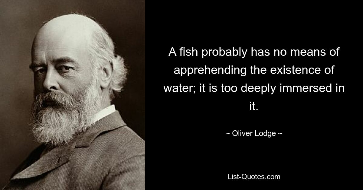 A fish probably has no means of apprehending the existence of water; it is too deeply immersed in it. — © Oliver Lodge