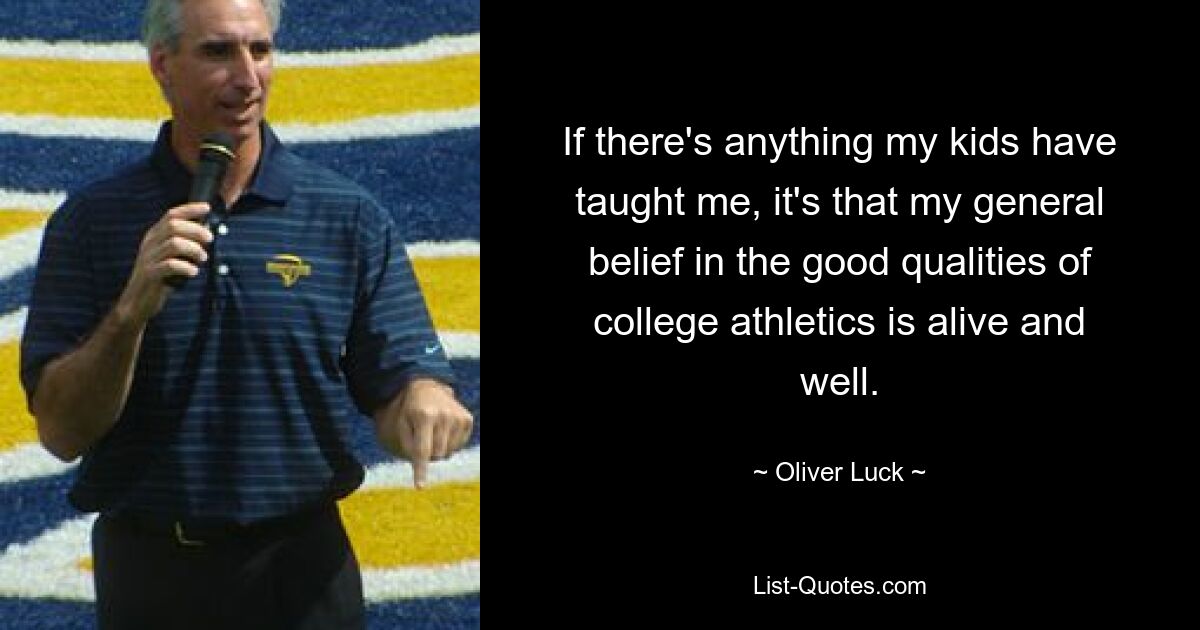 If there's anything my kids have taught me, it's that my general belief in the good qualities of college athletics is alive and well. — © Oliver Luck