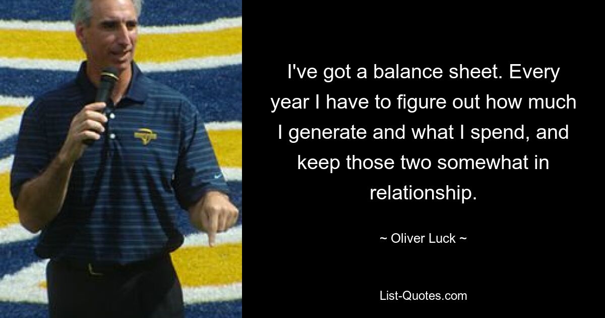 I've got a balance sheet. Every year I have to figure out how much I generate and what I spend, and keep those two somewhat in relationship. — © Oliver Luck