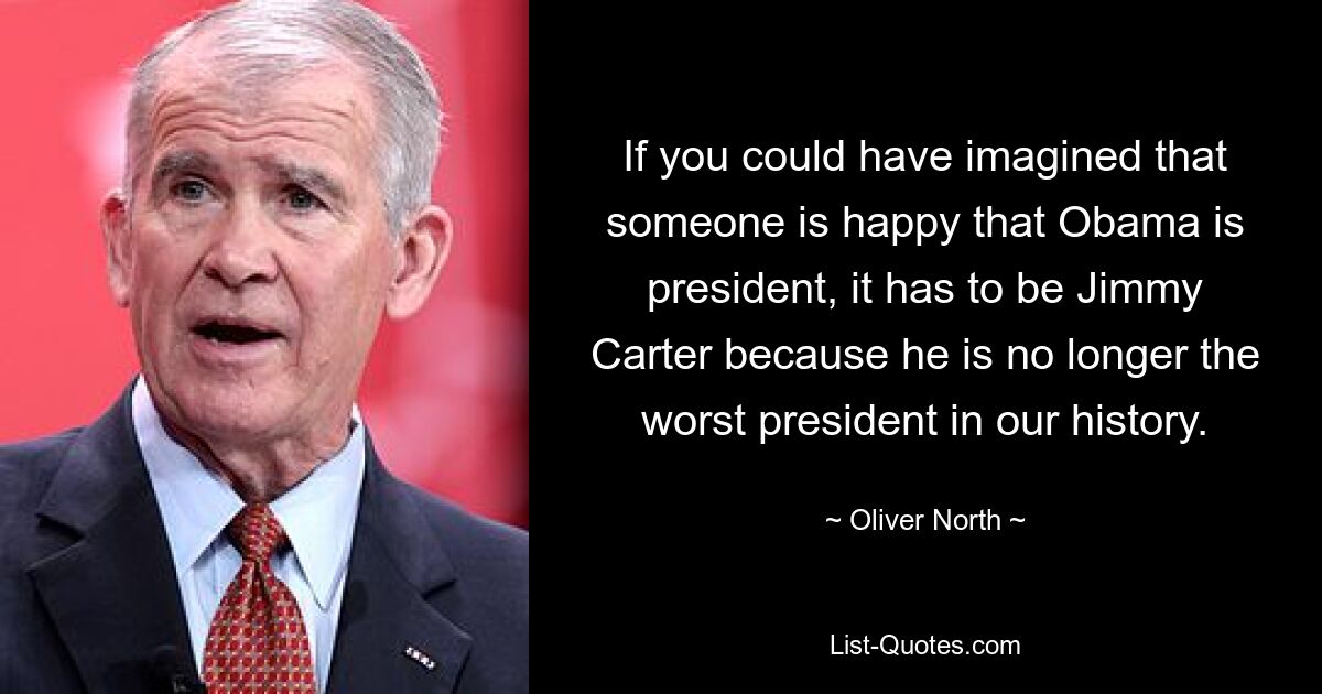 If you could have imagined that someone is happy that Obama is president, it has to be Jimmy Carter because he is no longer the worst president in our history. — © Oliver North