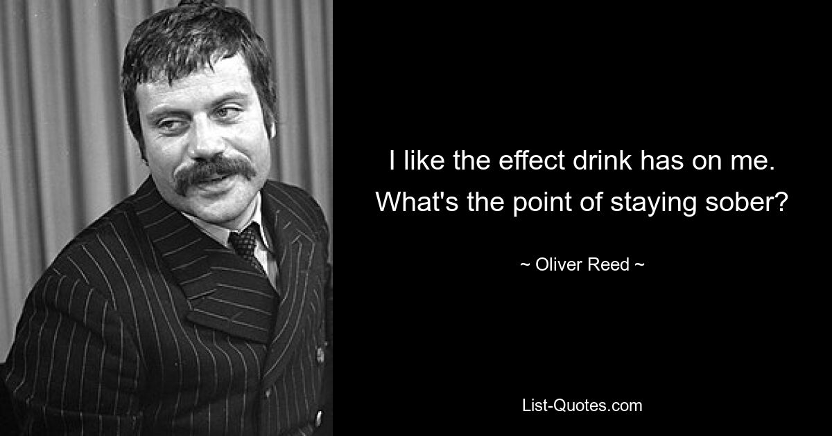 I like the effect drink has on me. What's the point of staying sober? — © Oliver Reed