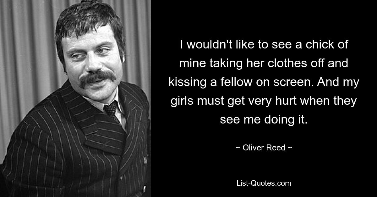 I wouldn't like to see a chick of mine taking her clothes off and kissing a fellow on screen. And my girls must get very hurt when they see me doing it. — © Oliver Reed