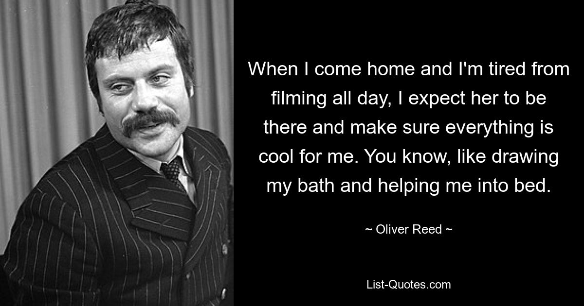 When I come home and I'm tired from filming all day, I expect her to be there and make sure everything is cool for me. You know, like drawing my bath and helping me into bed. — © Oliver Reed