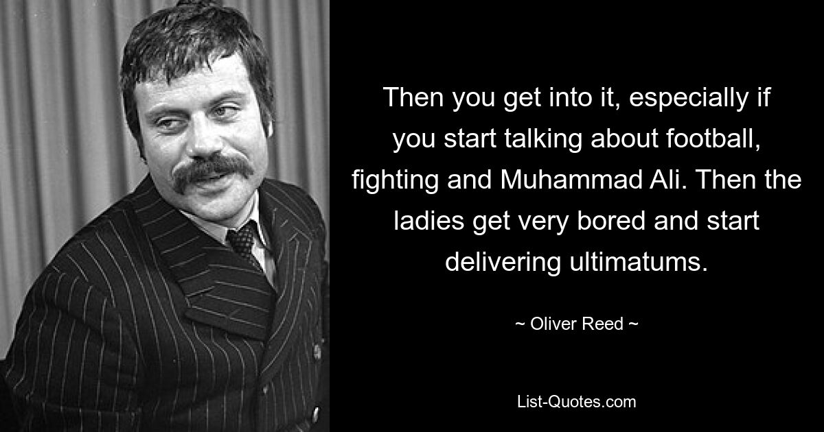 Then you get into it, especially if you start talking about football, fighting and Muhammad Ali. Then the ladies get very bored and start delivering ultimatums. — © Oliver Reed