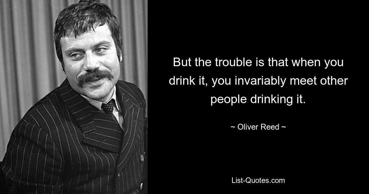 But the trouble is that when you drink it, you invariably meet other people drinking it. — © Oliver Reed