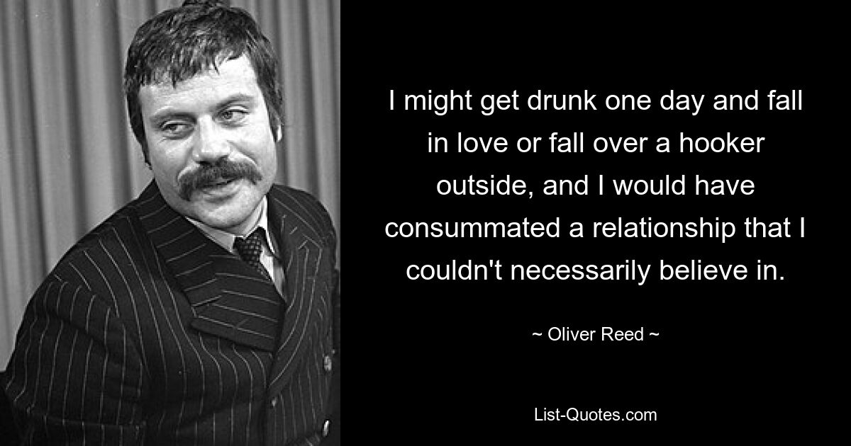 I might get drunk one day and fall in love or fall over a hooker outside, and I would have consummated a relationship that I couldn't necessarily believe in. — © Oliver Reed