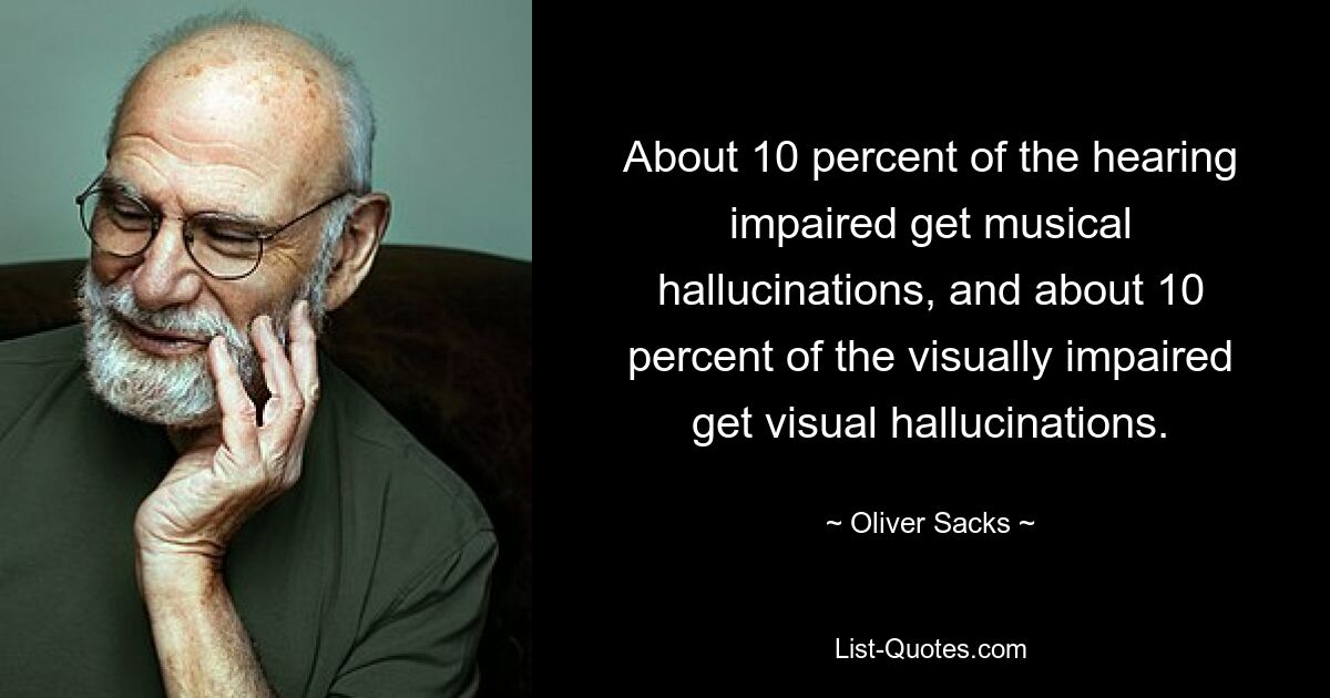 About 10 percent of the hearing impaired get musical hallucinations, and about 10 percent of the visually impaired get visual hallucinations. — © Oliver Sacks