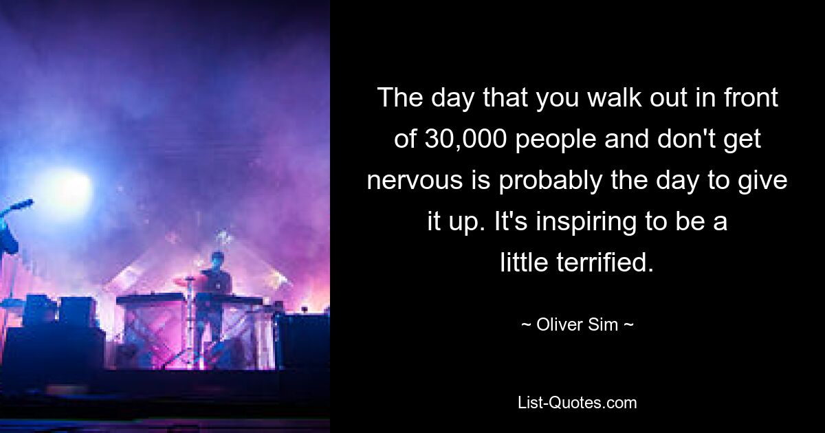 The day that you walk out in front of 30,000 people and don't get nervous is probably the day to give it up. It's inspiring to be a little terrified. — © Oliver Sim