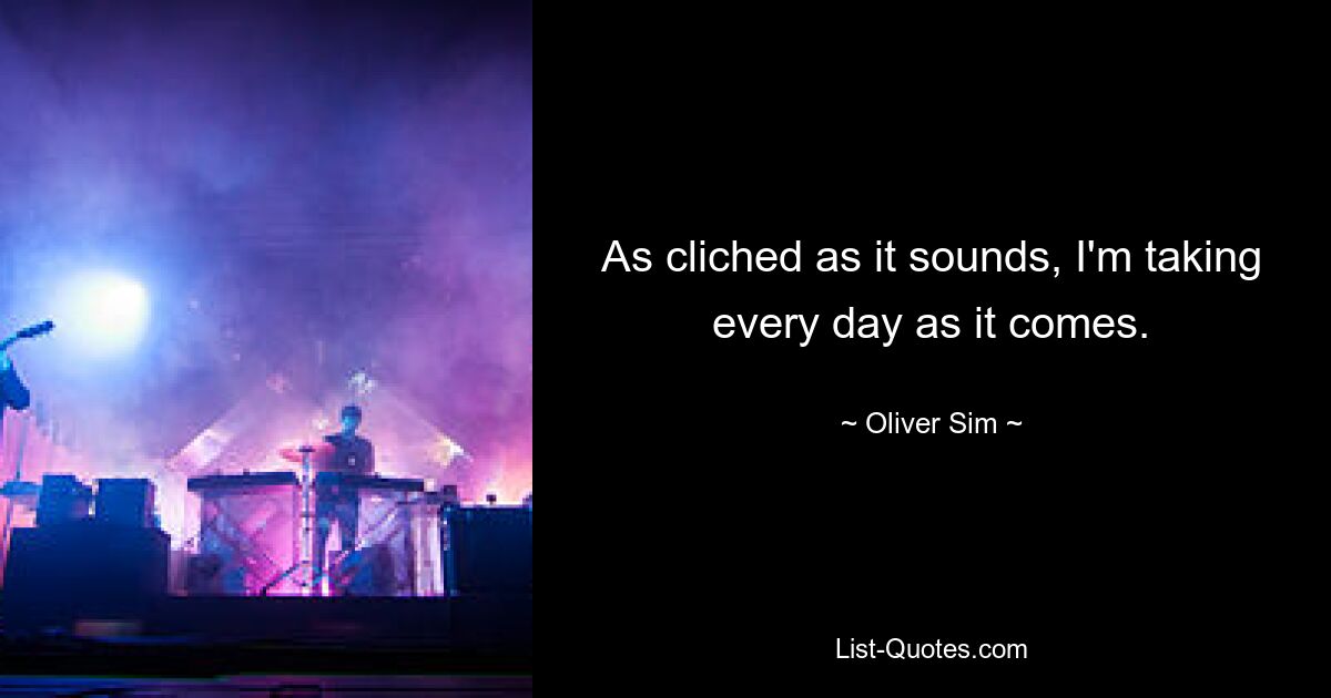 As cliched as it sounds, I'm taking every day as it comes. — © Oliver Sim