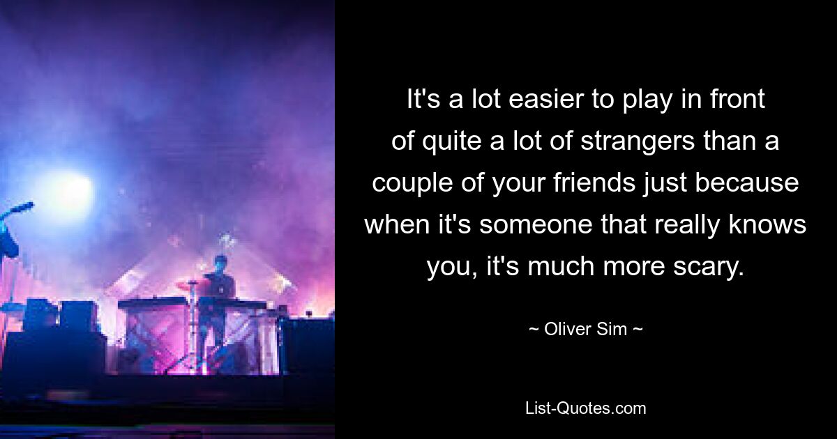 It's a lot easier to play in front of quite a lot of strangers than a couple of your friends just because when it's someone that really knows you, it's much more scary. — © Oliver Sim