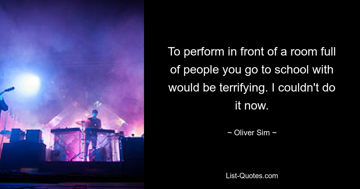 To perform in front of a room full of people you go to school with would be terrifying. I couldn't do it now. — © Oliver Sim