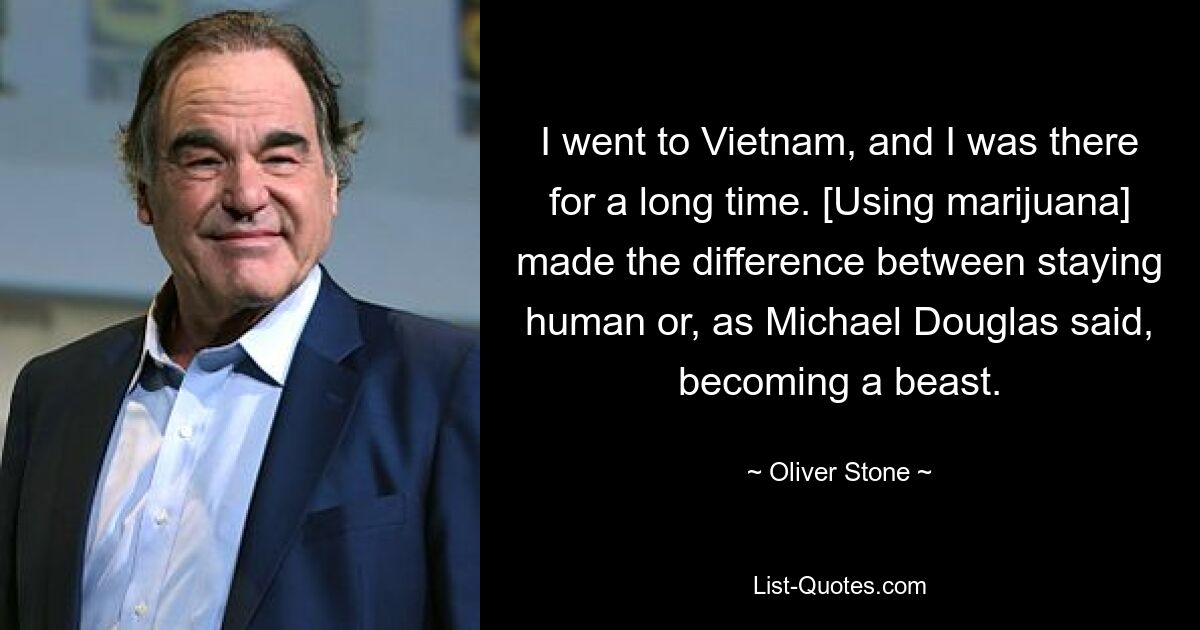 I went to Vietnam, and I was there for a long time. [Using marijuana] made the difference between staying human or, as Michael Douglas said, becoming a beast. — © Oliver Stone