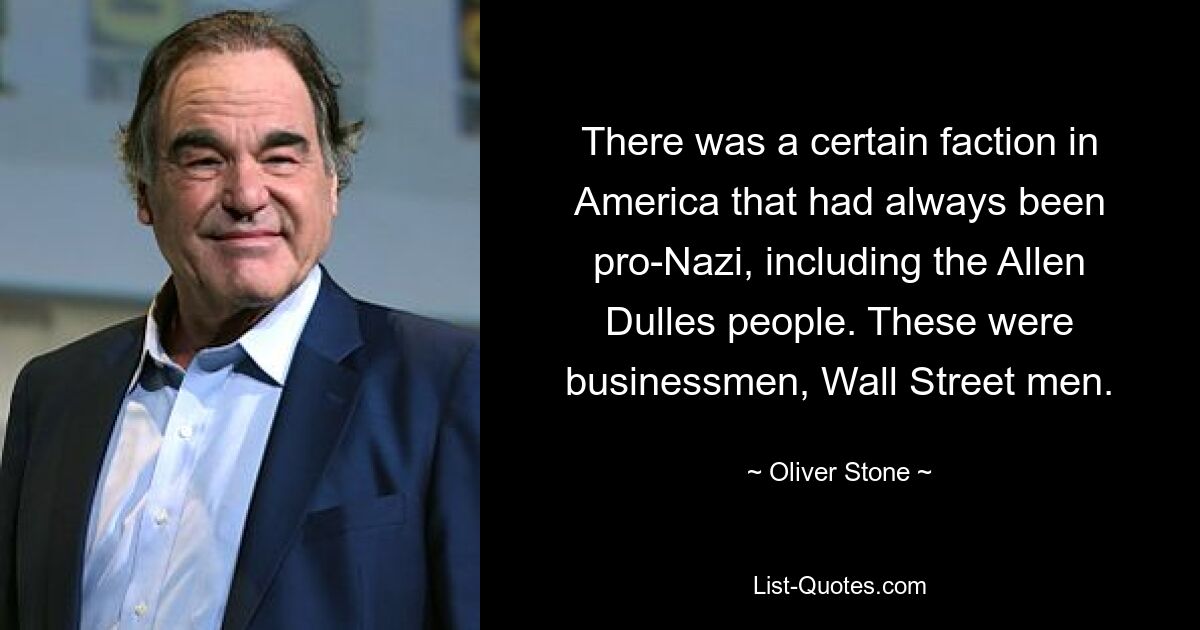 There was a certain faction in America that had always been pro-Nazi, including the Allen Dulles people. These were businessmen, Wall Street men. — © Oliver Stone