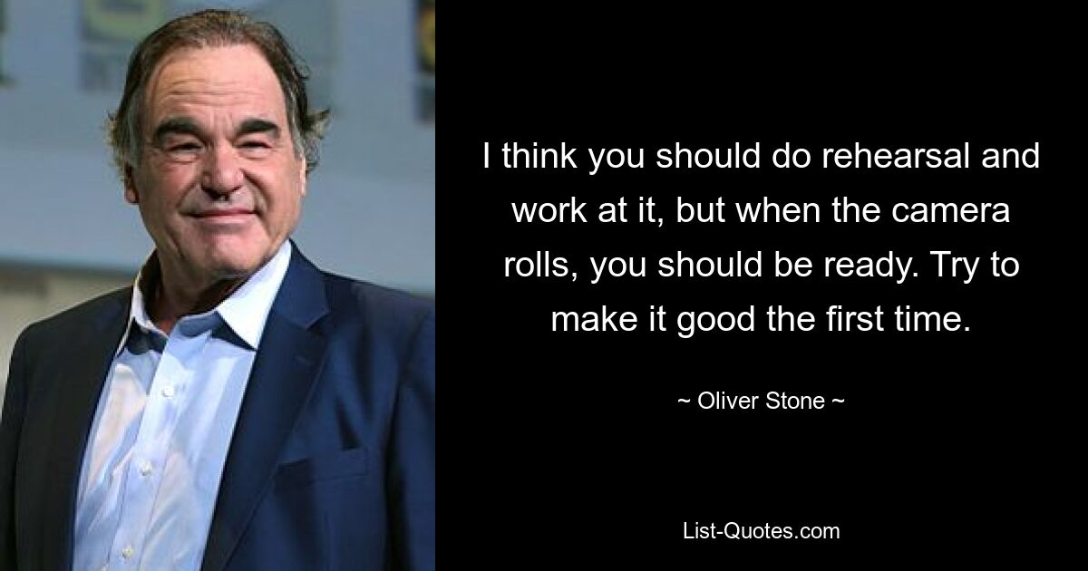 I think you should do rehearsal and work at it, but when the camera rolls, you should be ready. Try to make it good the first time. — © Oliver Stone