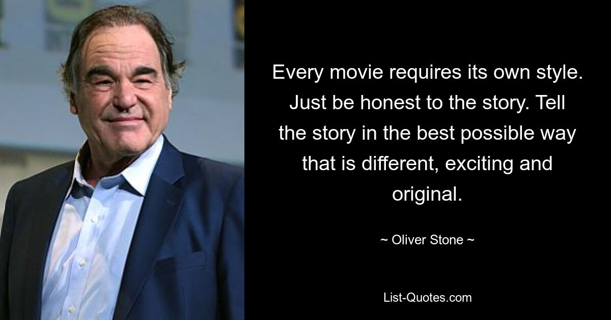 Every movie requires its own style. Just be honest to the story. Tell the story in the best possible way that is different, exciting and original. — © Oliver Stone