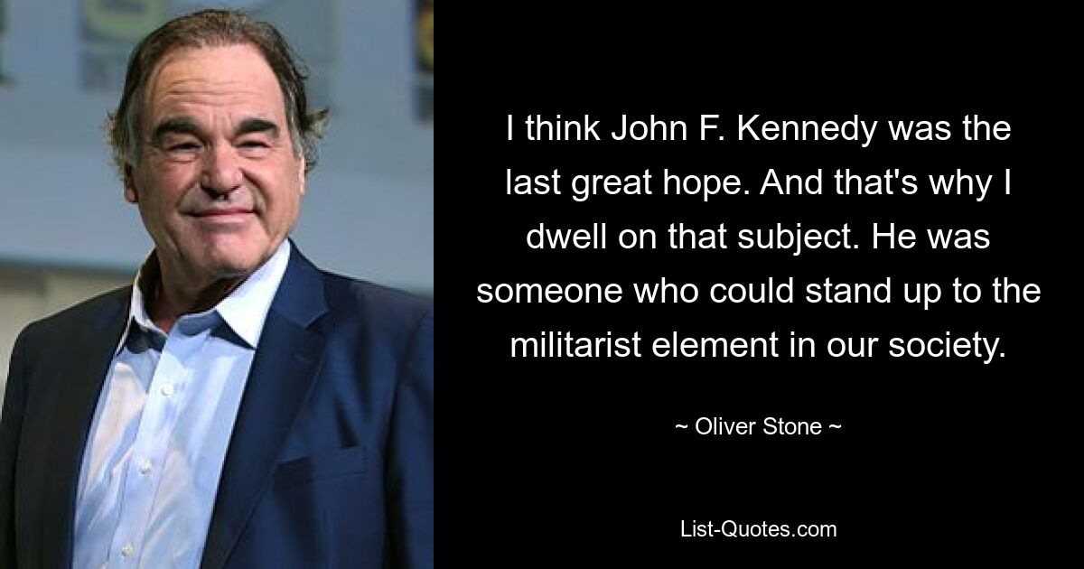 I think John F. Kennedy was the last great hope. And that's why I dwell on that subject. He was someone who could stand up to the militarist element in our society. — © Oliver Stone