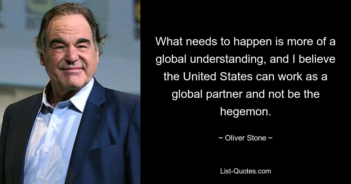 What needs to happen is more of a global understanding, and I believe the United States can work as a global partner and not be the hegemon. — © Oliver Stone