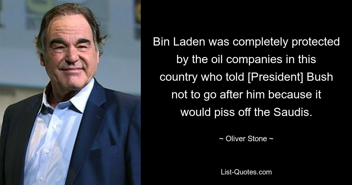 Bin Laden was completely protected by the oil companies in this country who told [President] Bush not to go after him because it would piss off the Saudis. — © Oliver Stone