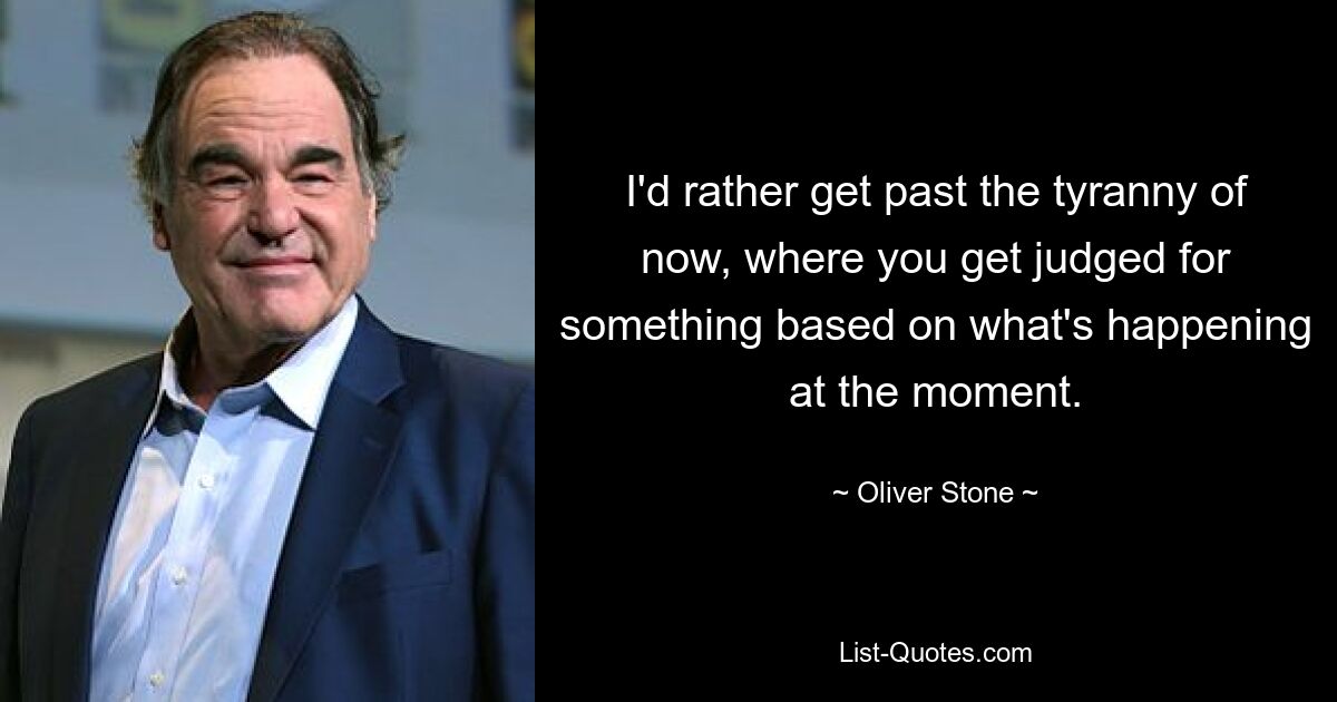 I'd rather get past the tyranny of now, where you get judged for something based on what's happening at the moment. — © Oliver Stone