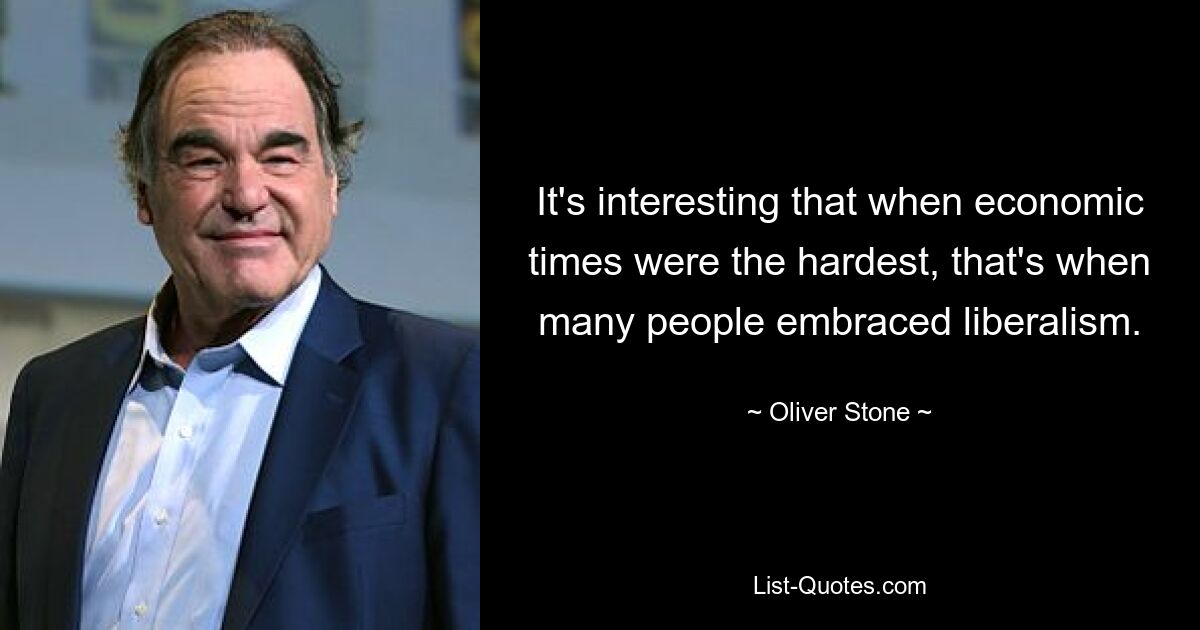 It's interesting that when economic times were the hardest, that's when many people embraced liberalism. — © Oliver Stone