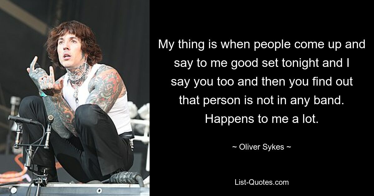 My thing is when people come up and say to me good set tonight and I say you too and then you find out that person is not in any band. Happens to me a lot. — © Oliver Sykes