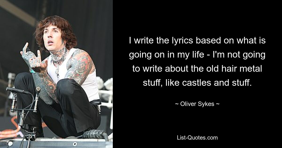 I write the lyrics based on what is going on in my life - I'm not going to write about the old hair metal stuff, like castles and stuff. — © Oliver Sykes