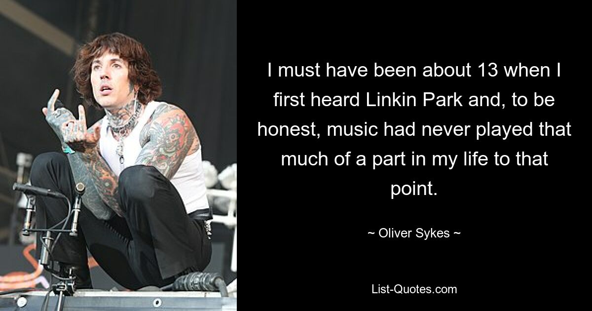 I must have been about 13 when I first heard Linkin Park and, to be honest, music had never played that much of a part in my life to that point. — © Oliver Sykes