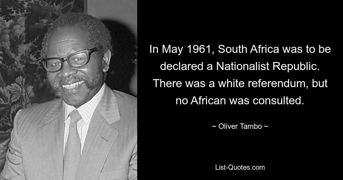 In May 1961, South Africa was to be declared a Nationalist Republic. There was a white referendum, but no African was consulted. — © Oliver Tambo