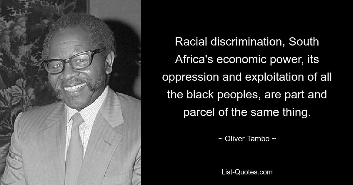 Racial discrimination, South Africa's economic power, its oppression and exploitation of all the black peoples, are part and parcel of the same thing. — © Oliver Tambo