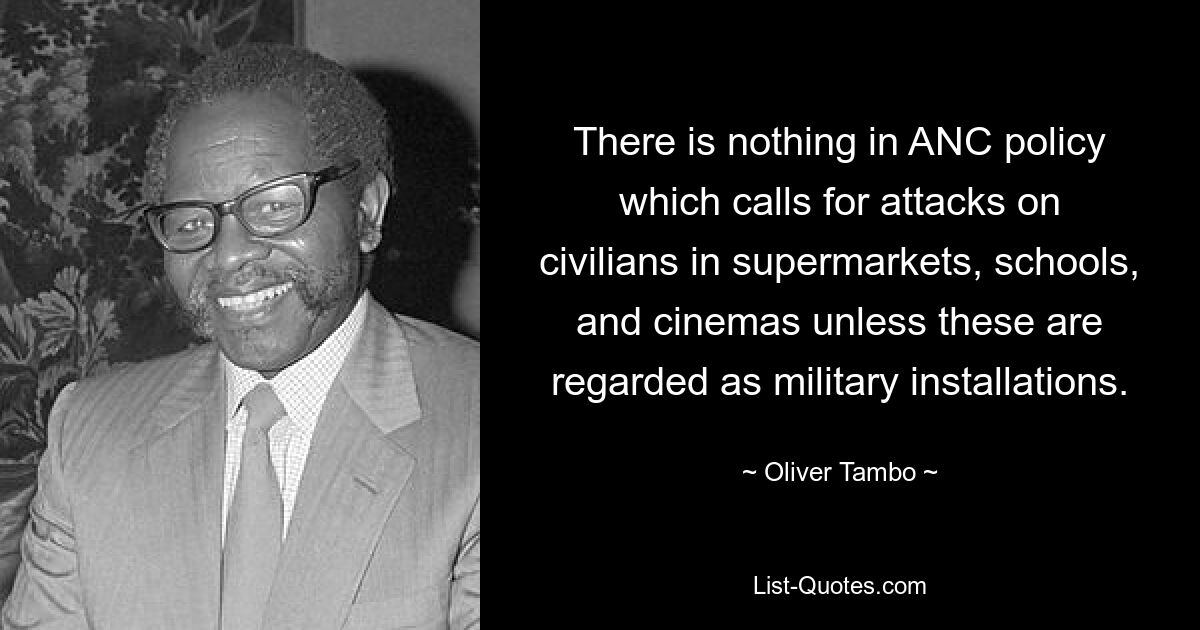 There is nothing in ANC policy which calls for attacks on civilians in supermarkets, schools, and cinemas unless these are regarded as military installations. — © Oliver Tambo