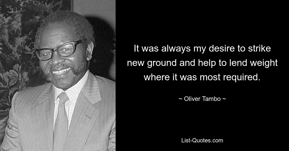 It was always my desire to strike new ground and help to lend weight where it was most required. — © Oliver Tambo