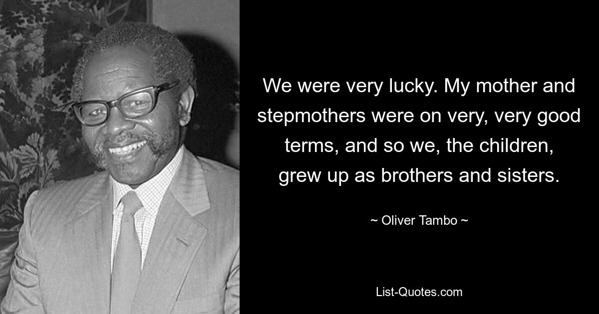 We were very lucky. My mother and stepmothers were on very, very good terms, and so we, the children, grew up as brothers and sisters. — © Oliver Tambo