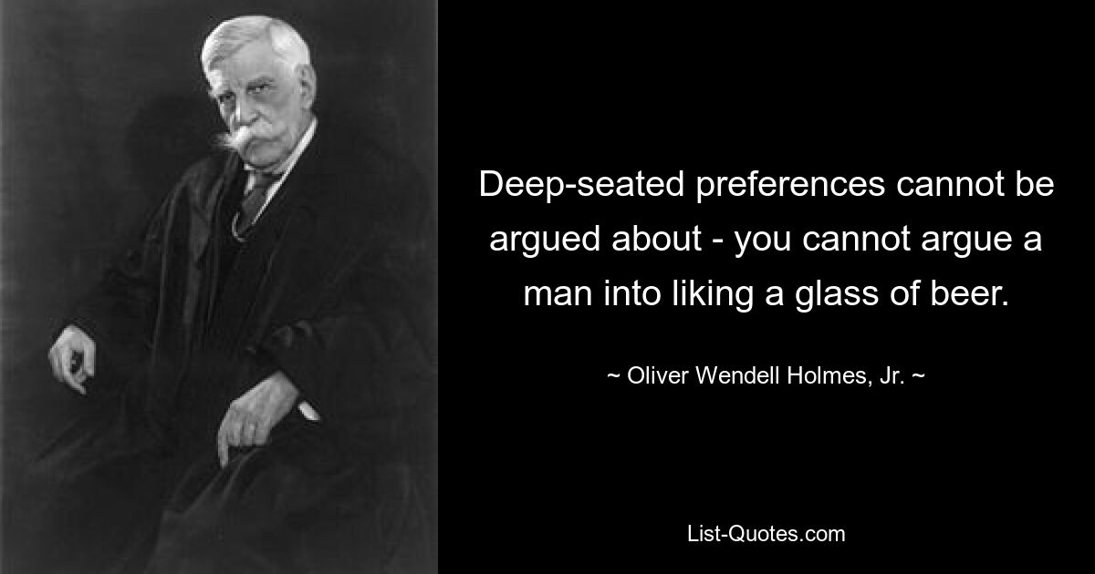 Deep-seated preferences cannot be argued about - you cannot argue a man into liking a glass of beer. — © Oliver Wendell Holmes, Jr.