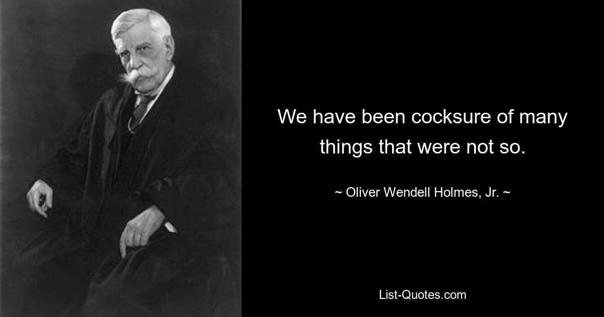 We have been cocksure of many things that were not so. — © Oliver Wendell Holmes, Jr.