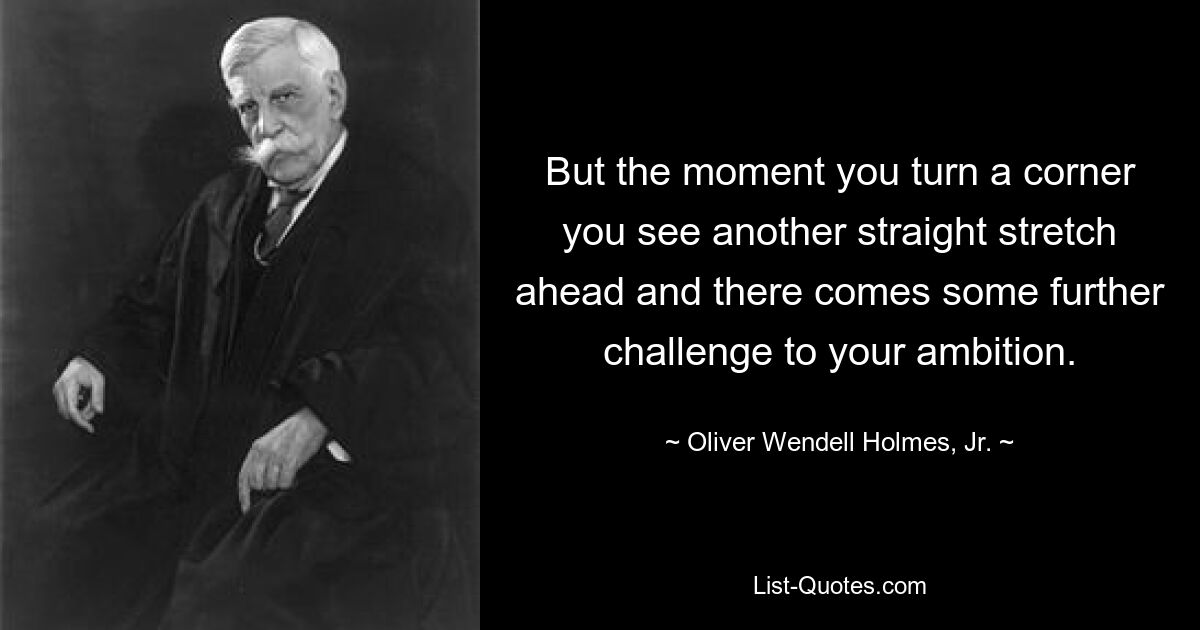 But the moment you turn a corner you see another straight stretch ahead and there comes some further challenge to your ambition. — © Oliver Wendell Holmes, Jr.