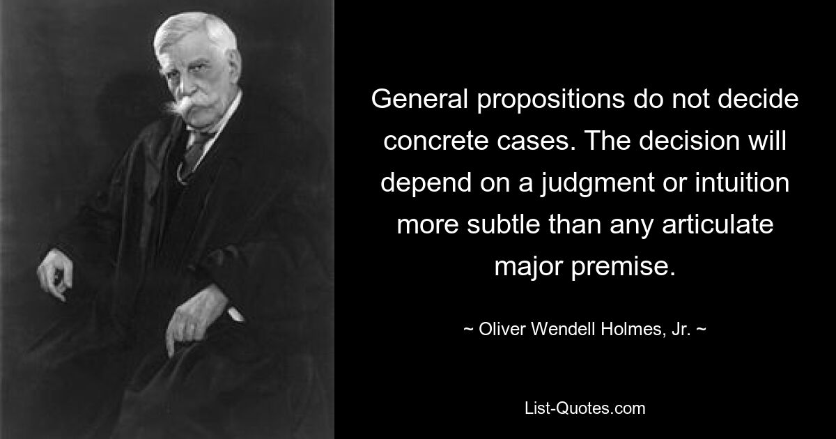 Allgemeine Vorschläge entscheiden nicht über konkrete Fälle. Die Entscheidung wird von einem Urteil oder einer Intuition abhängen, die subtiler ist als jede artikulierte Hauptprämisse. — © Oliver Wendell Holmes, Jr.