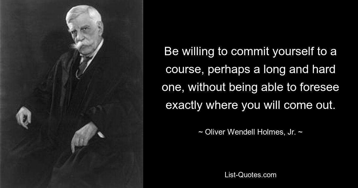 Be willing to commit yourself to a course, perhaps a long and hard one, without being able to foresee exactly where you will come out. — © Oliver Wendell Holmes, Jr.