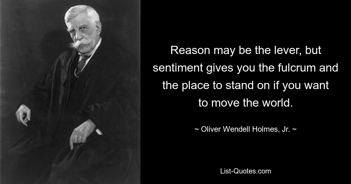 Reason may be the lever, but sentiment gives you the fulcrum and the place to stand on if you want to move the world. — © Oliver Wendell Holmes, Jr.