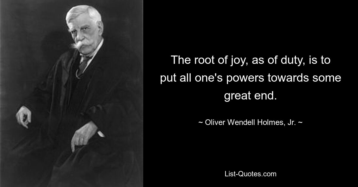 The root of joy, as of duty, is to put all one's powers towards some great end. — © Oliver Wendell Holmes, Jr.