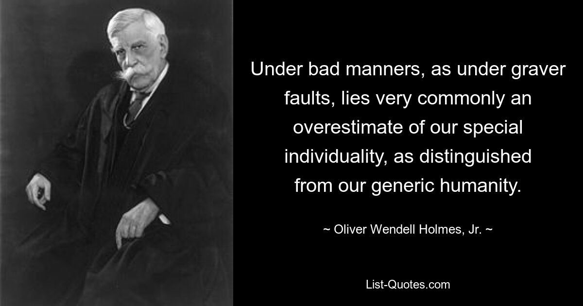 Under bad manners, as under graver faults, lies very commonly an overestimate of our special individuality, as distinguished from our generic humanity. — © Oliver Wendell Holmes, Jr.