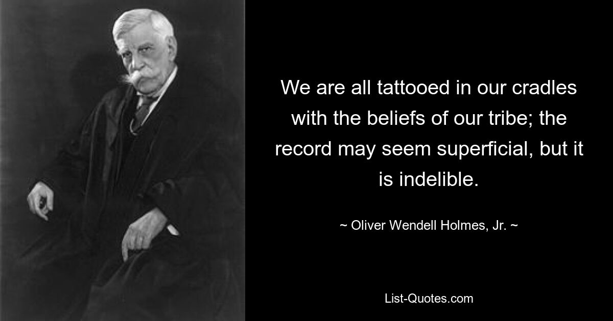 We are all tattooed in our cradles with the beliefs of our tribe; the record may seem superficial, but it is indelible. — © Oliver Wendell Holmes, Jr.