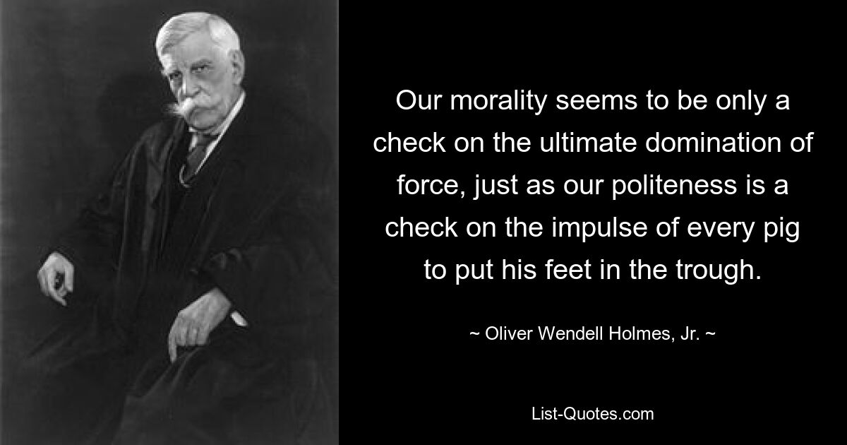 Our morality seems to be only a check on the ultimate domination of force, just as our politeness is a check on the impulse of every pig to put his feet in the trough. — © Oliver Wendell Holmes, Jr.