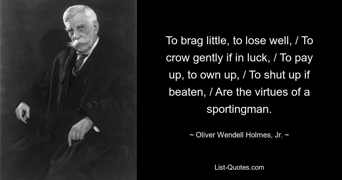 To brag little, to lose well, / To crow gently if in luck, / To pay up, to own up, / To shut up if beaten, / Are the virtues of a sportingman. — © Oliver Wendell Holmes, Jr.