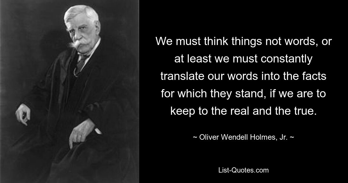 We must think things not words, or at least we must constantly translate our words into the facts for which they stand, if we are to keep to the real and the true. — © Oliver Wendell Holmes, Jr.