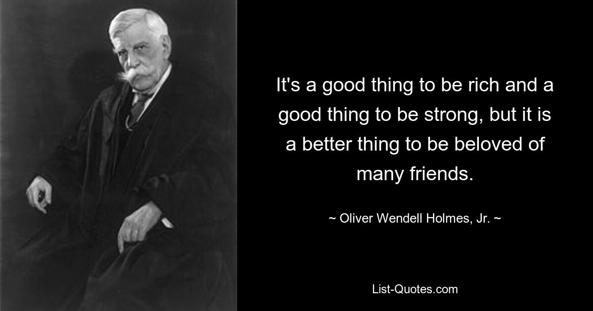 It's a good thing to be rich and a good thing to be strong, but it is a better thing to be beloved of many friends. — © Oliver Wendell Holmes, Jr.