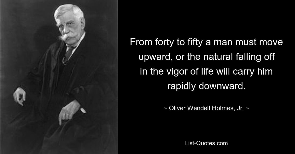 From forty to fifty a man must move upward, or the natural falling off in the vigor of life will carry him rapidly downward. — © Oliver Wendell Holmes, Jr.